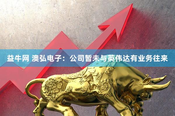 益牛网 澳弘电子：公司暂未与英伟达有业务往来