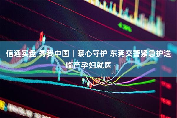 信通实盘 秀我中国｜暖心守护 东莞交警紧急护送临产孕妇就医