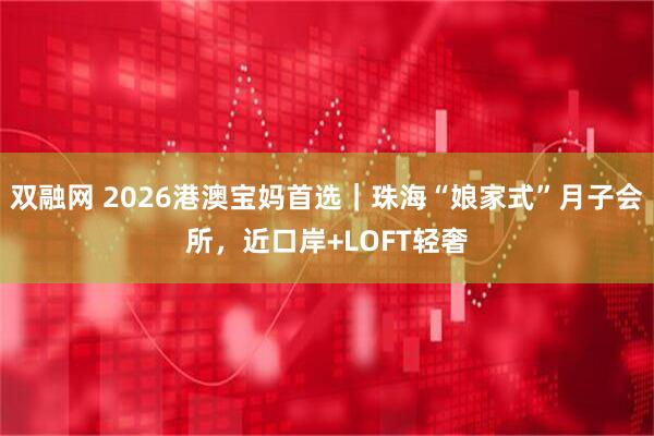 双融网 2026港澳宝妈首选｜珠海“娘家式”月子会所，近口岸+LOFT轻奢