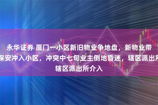 永华证券 厦门一小区新旧物业争地盘，新物业带20名保安冲入小区，冲突中七旬业主倒地昏迷，辖区派出所介入